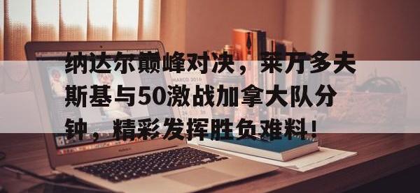 乐竞娱乐-包含纳达尔巅峰对决，莱万多夫斯基与50激战加拿大队分钟，精彩发挥胜负难料！的词条