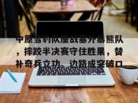 乐竞娱乐-关于中原雪豹队鏖战塞外暴熊队，摔跤半决赛守住胜果，替补奇兵立功。边路成突破口的信息